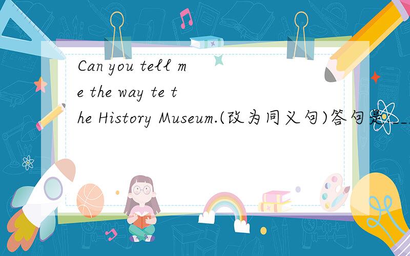 Can you tell me the way te the History Museum.(改为同义句)答句是:_____can I _____ _____ the History Museum?