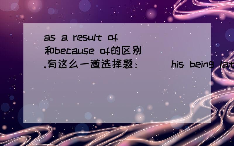 as a result of和because of的区别.有这么一道选择题：（ ）his being late again,he lost his job and had to stay at home.这道题选了because of,但是我不知道为什么不可以选as a result of