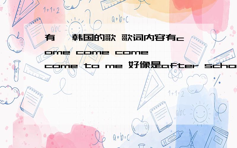 有一 韩国的歌 歌词内容有come come come come to me 好像是after school 唱的 求歌名