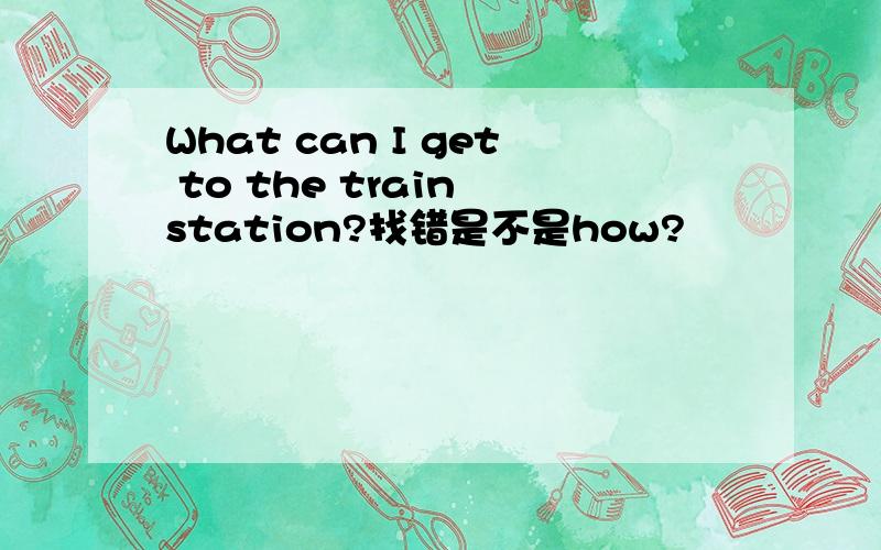 What can I get to the train station?找错是不是how?