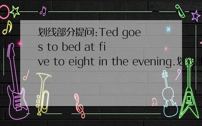 划线部分提问:Ted goes to bed at five to eight in the evening.划线部分:at five to eight