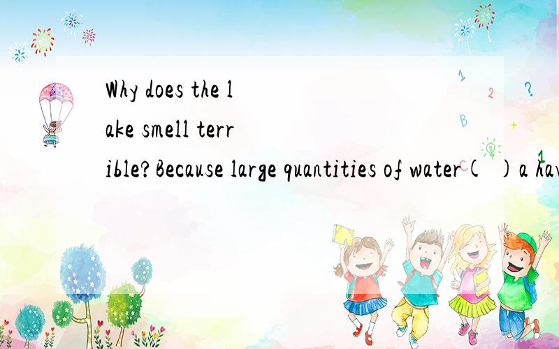 Why does the lake smell terrible?Because large quantities of water( )a have polluted b is beingpolluted c has been polluted d have been polluted 选什么?