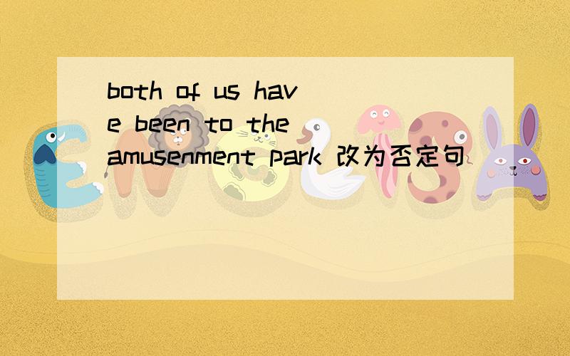 both of us have been to the amusenment park 改为否定句