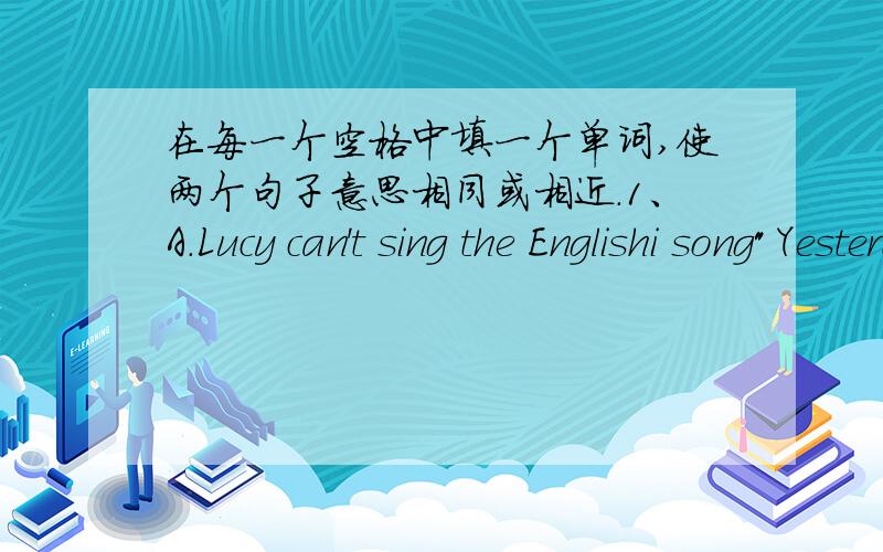 在每一个空格中填一个单词,使两个句子意思相同或相近.1、A.Lucy can't sing the Englishi song