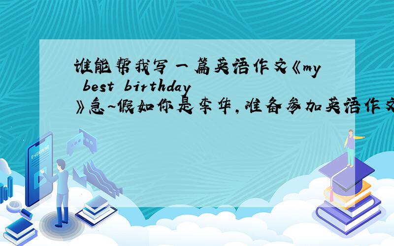 谁能帮我写一篇英语作文《my best birthday》急~假如你是李华,准备参加英语作文比赛.请以“my best birthday”为题写一篇作文,描述你渡过的美好的一个生日.内容包括：1、生日时间； 2、生日地点
