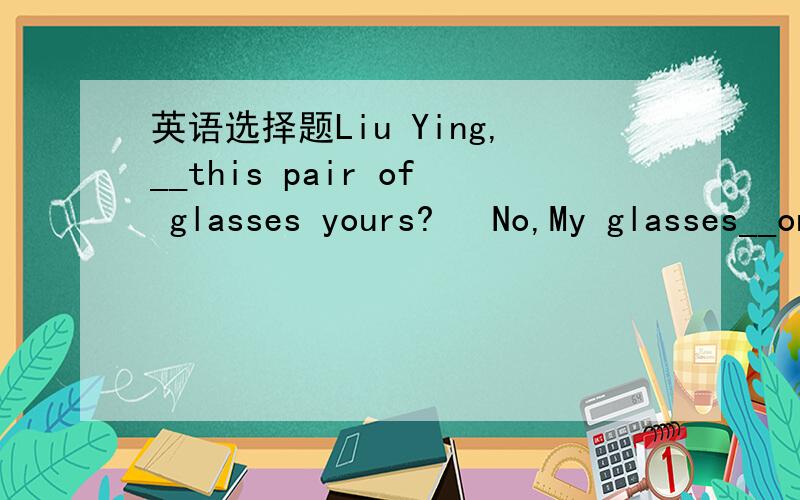 英语选择题Liu Ying,__this pair of glasses yours?   No,My glasses__on the desk.A. is is  B. is are  C. are is  D. are are  选哪个,为什么?麻烦给出详细的解释.谢谢!
