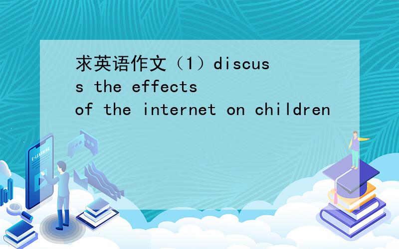 求英语作文（1）discuss the effects of the internet on children