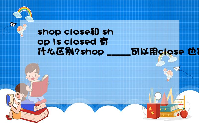 shop close和 shop is closed 有什么区别?shop _____可以用close 也可以用is closeshop可以做主语么?商店不能自己关门阿.我的意思大概就是这样了,说的不是很明白呵呵laymanly,不好