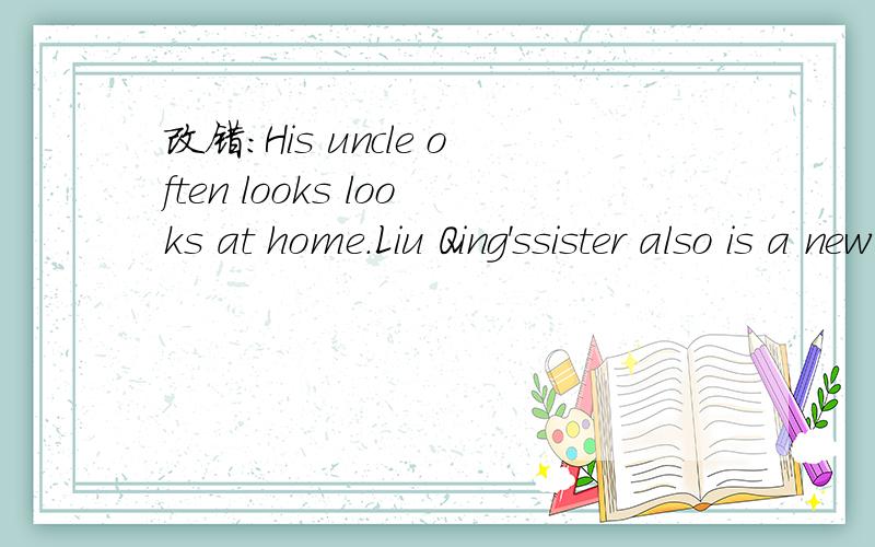 改错：His uncle often looks looks at home.Liu Qing'ssister also is a new teacher.