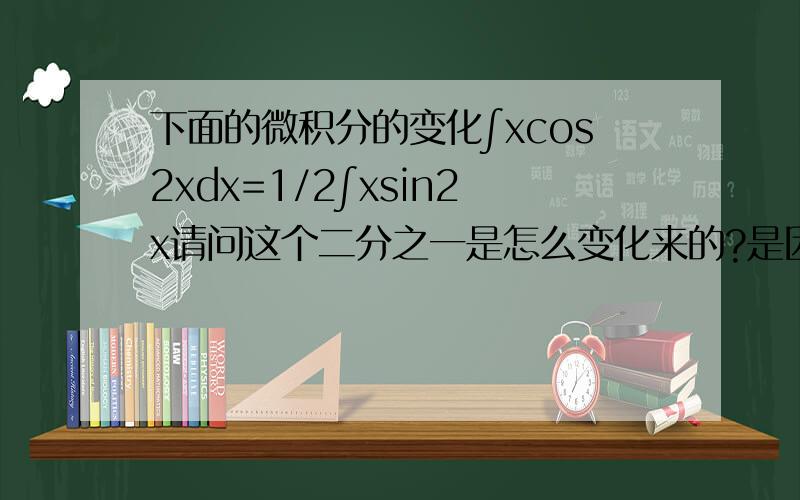 下面的微积分的变化∫xcos2xdx=1/2∫xsin2x请问这个二分之一是怎么变化来的?是因为对sin2x中的2x求导的吗?