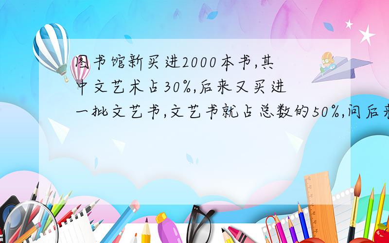 图书馆新买进2000本书,其中文艺术占30%,后来又买进一批文艺书,文艺书就占总数的50%,问后来