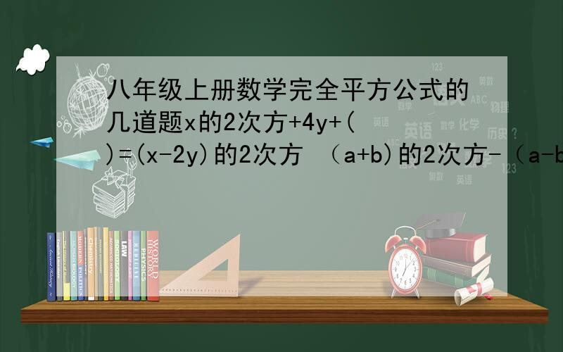 八年级上册数学完全平方公式的几道题x的2次方+4y+( )=(x-2y)的2次方 （a+b)的2次方-（a-b）的2次方（a-b）的2次方= （a+b)的2次方+()(4m+（ ））的2次方=16m的二次方-4m+( )( )的2次方=m的2次方+8m+16(-5y-2x