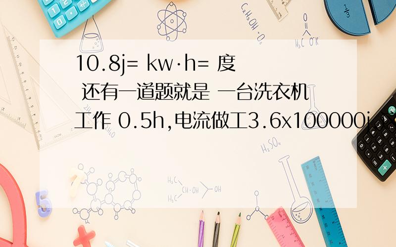 10.8j= kw·h= 度 还有一道题就是 一台洗衣机工作 0.5h,电流做工3.6x100000j,这台洗衣机消耗的电能是多少、?请将这两道题关键步骤写下来.换算的方法