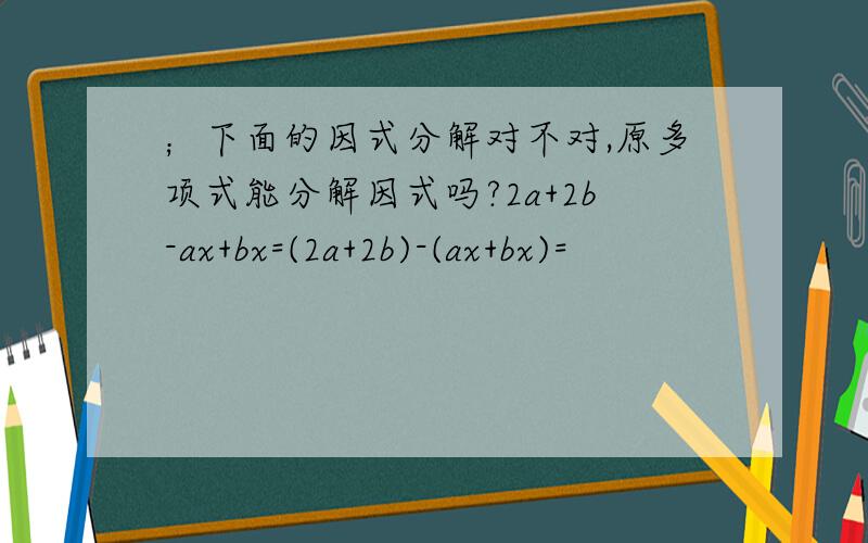 ；下面的因式分解对不对,原多项式能分解因式吗?2a+2b-ax+bx=(2a+2b)-(ax+bx)=