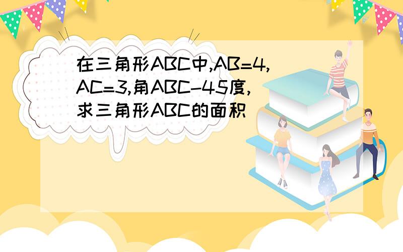 在三角形ABC中,AB=4,AC=3,角ABC-45度,求三角形ABC的面积