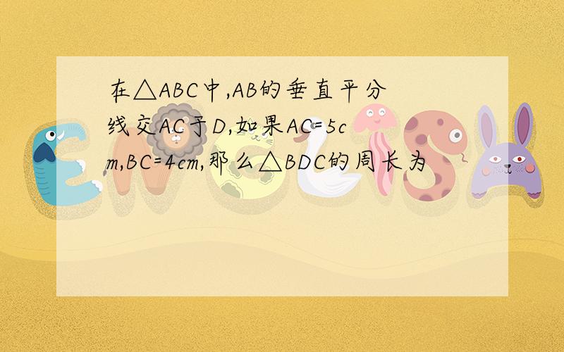 在△ABC中,AB的垂直平分线交AC于D,如果AC=5cm,BC=4cm,那么△BDC的周长为