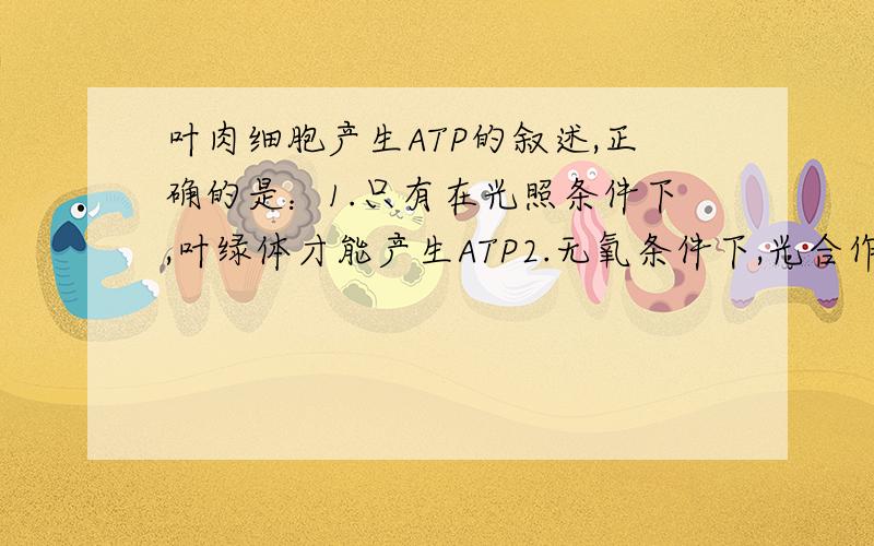 叶肉细胞产生ATP的叙述,正确的是：1.只有在光照条件下,叶绿体才能产生ATP2.无氧条件下,光合作用是叶肉细胞ATP的唯一来源3.叶肉细胞线粒体和叶绿体合成ATP都依赖氧4.细胞质中消耗的ATP均来