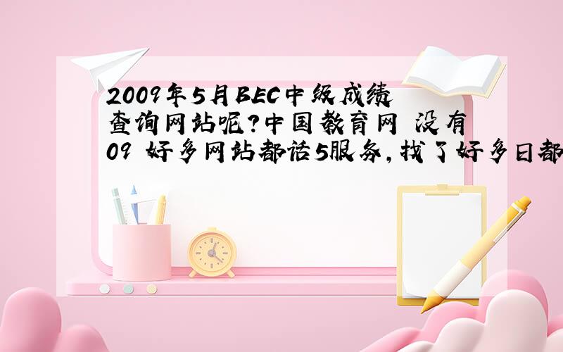 2009年5月BEC中级成绩查询网站呢？中国教育网 没有09 好多网站都话5服务，找了好多日都找5着，我就快急s了。边个帮下我啊？hlep。thanks。