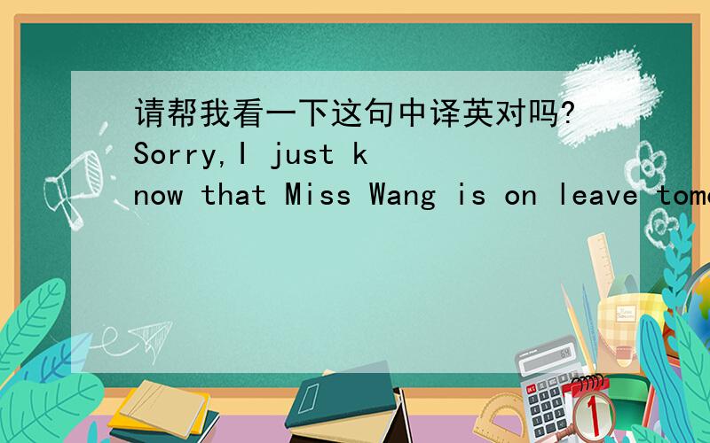 请帮我看一下这句中译英对吗?Sorry,I just know that Miss Wang is on leave tomorrow.So I have just contacted the Miss Li,she will follow up related thing.中文是：对不起,我刚刚知道原来明天王小姐是休假的.所以我刚刚