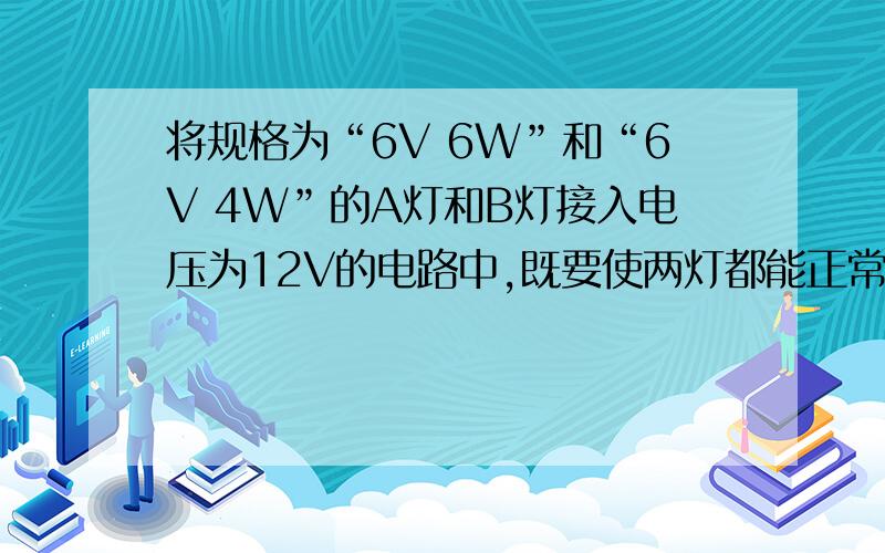 将规格为“6V 6W”和“6V 4W”的A灯和B灯接入电压为12V的电路中,既要使两灯都能正常发光,又要使整个电路将规格为“6V   6W”和“6V 4W”的A灯和B灯接入电压为12V的电路中,既要使两灯都能正常