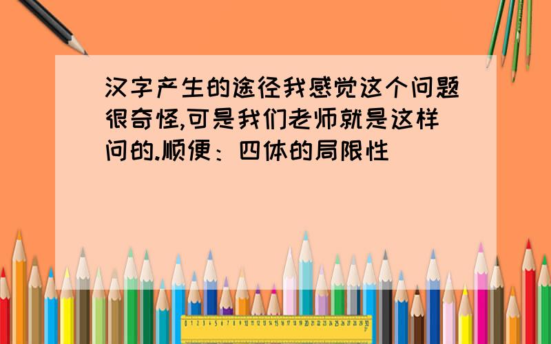 汉字产生的途径我感觉这个问题很奇怪,可是我们老师就是这样问的.顺便：四体的局限性