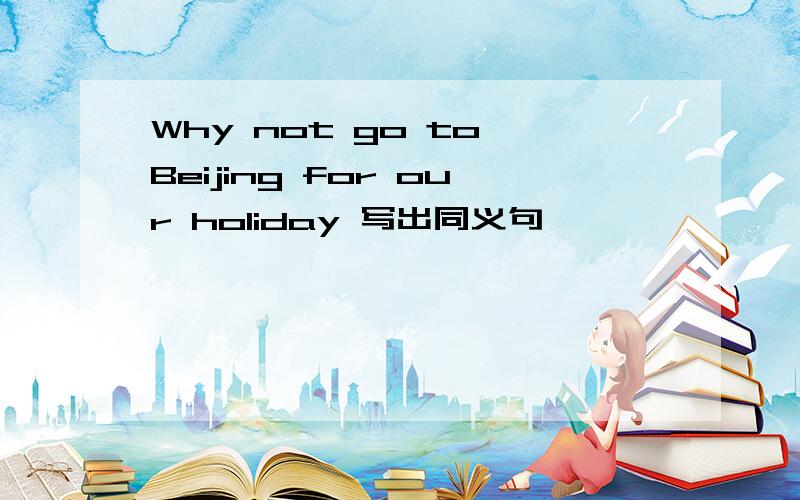 Why not go to Beijing for our holiday 写出同义句 —— —— —— go to Beijing for our holiday?