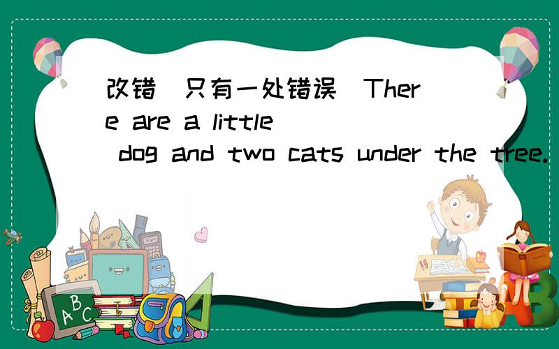 改错（只有一处错误）There are a little dog and two cats under the tree.