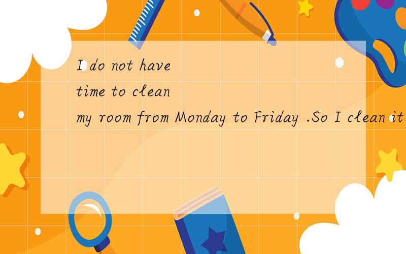 I do not have time to clean my room from Monday to Friday .So I clean it on weekends.意思