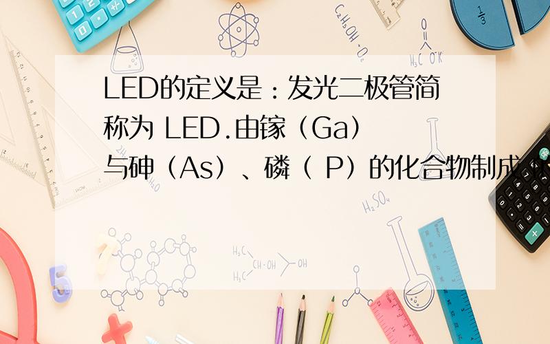 LED的定义是：发光二极管简称为 LED.由镓（Ga） 与砷（As）、磷（ P）的化合物制成 的二极管,当电子 与空穴复合时能辐 射出可见光,因而可以用来制成发光 二极管.在电路及仪器中作为指示灯