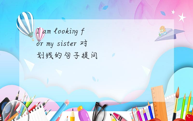 I am looking for my sister 对划线的句子提问
