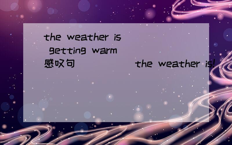 the weather is getting warm(感叹句) （）（）the weather is!