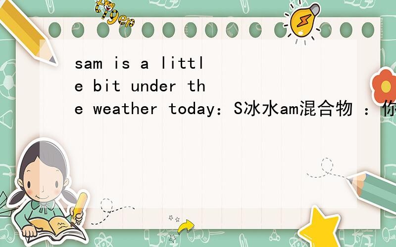 sam is a little bit under the weather today：S冰水am混合物 ：你怎么知道这句话包含了生病的意思