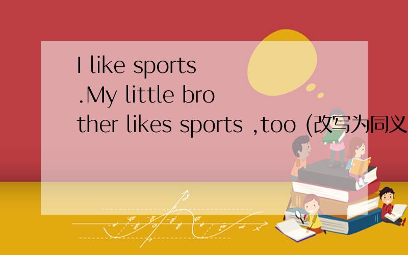 I like sports .My little brother likes sports ,too (改写为同义句）___my little brother____ I like____ sports.错了，应是___my little brother____ I like sports.