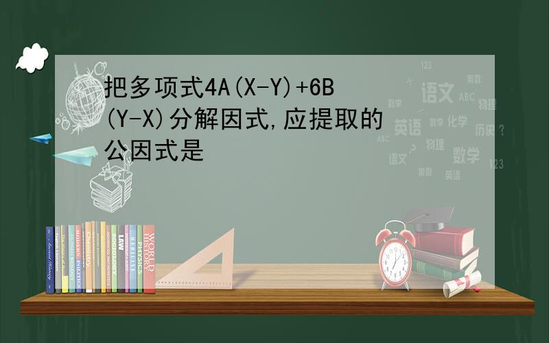 把多项式4A(X-Y)+6B(Y-X)分解因式,应提取的公因式是