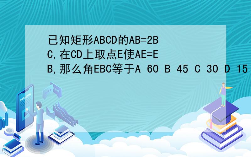 已知矩形ABCD的AB=2BC,在CD上取点E使AE=EB,那么角EBC等于A 60 B 45 C 30 D 15