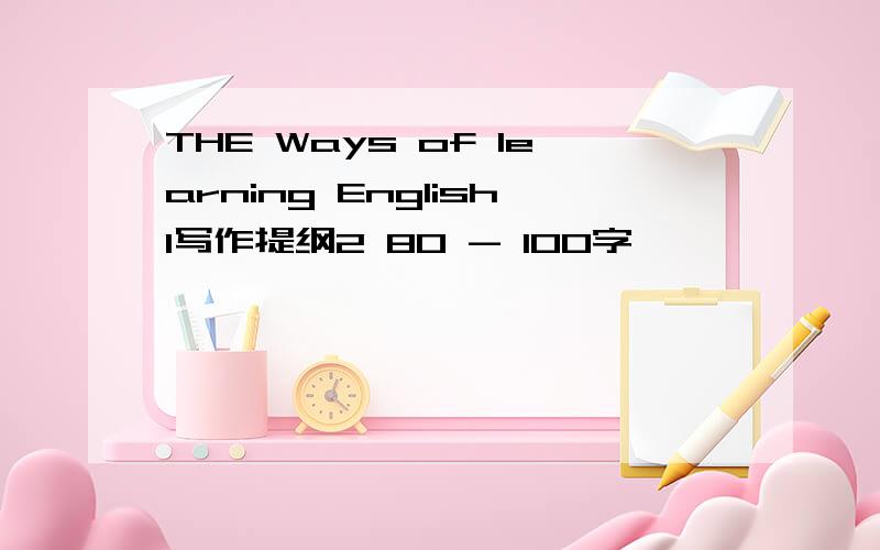 THE Ways of learning English1写作提纲2 80 - 100字 ,