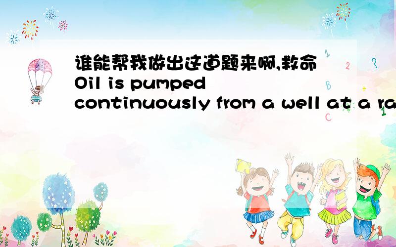 谁能帮我做出这道题来啊,救命Oil is pumped continuously from a well at a rate proportional to the amount of oil left in the well.Initially there were 2 million barrels of oil in the well; six years later 1,000,000 barrels remain.(a) At wha