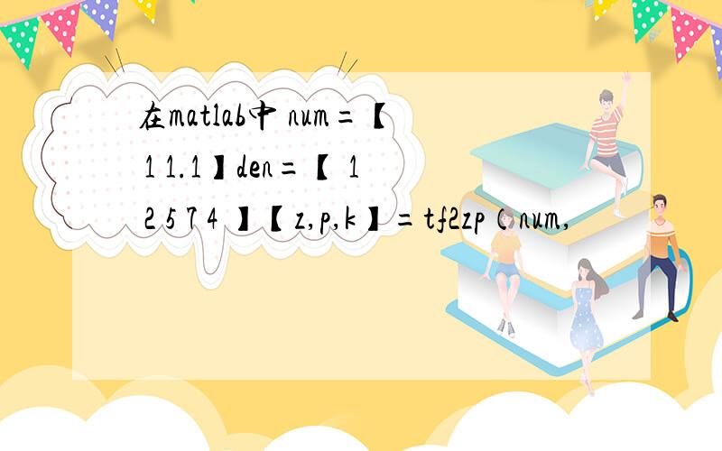在matlab中 num=【 1 1.1】den=【 1 2 5 7 4 】【z,p,k】=tf2zp（num,