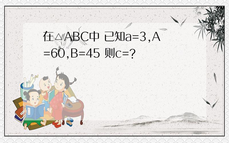 在△ABC中 已知a=3,A=60,B=45 则c=?