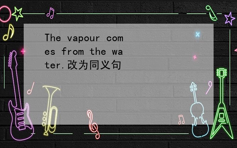 The vapour comes from the water.改为同义句