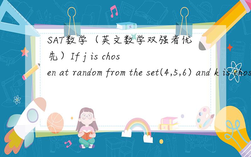 SAT数学（英文数学双强者优先）If j is chosen at random from the set(4,5,6) and k is chosen at random from the set(10,11,12),what is the probability that the product of j and k is divisible by （要列式,不要列举）