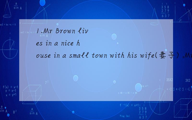 1.Mr Brown lives in a nice house in a small town with his wife(妻子) ,Mrs Brown.From Monday to Friday he works in an office near his house.He is free on Saturdays and Sundays.He has a nice garden beside his house.He likes growing flowers and he oft