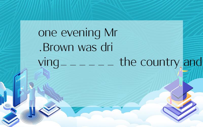 one evening Mr.Brown was driving______ the country and looking for a small hotel.A in B to C around D round 选A 为什么?