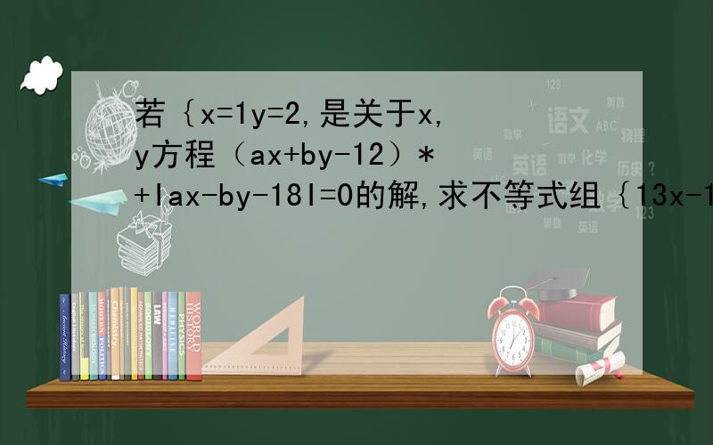 若｛x=1y=2,是关于x,y方程（ax+by-12）*+Iax-by-18I=0的解,求不等式组｛13x-14/b＜x-a x-ax+2＞4的解集