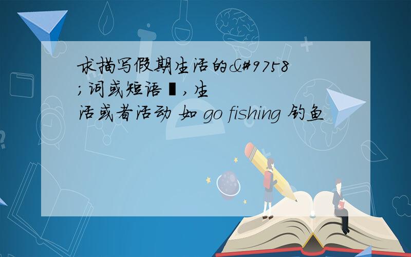 求描写假期生活的☞词或短语☜,生活或者活动 如 go fishing 钓鱼