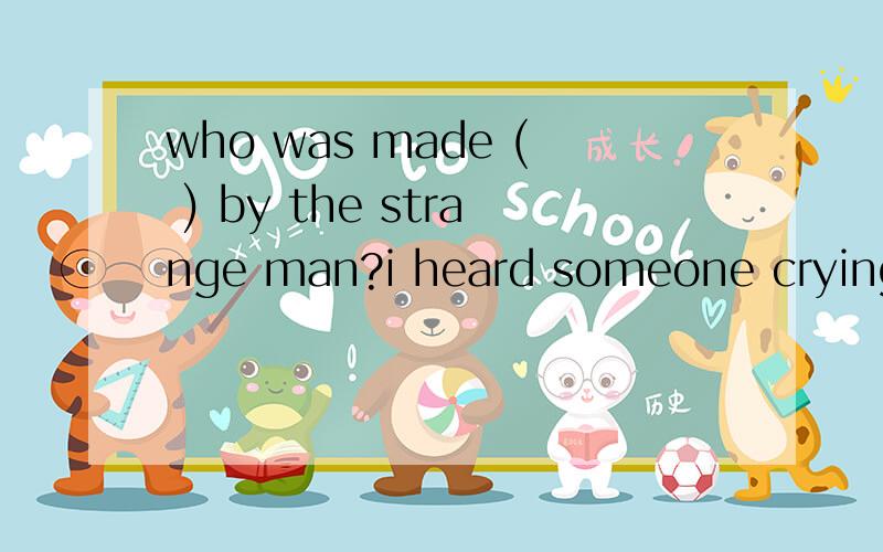 who was made ( ) by the strange man?i heard someone crying,too,but i didn't know who it was.A.cryingB.to cry选哪个?