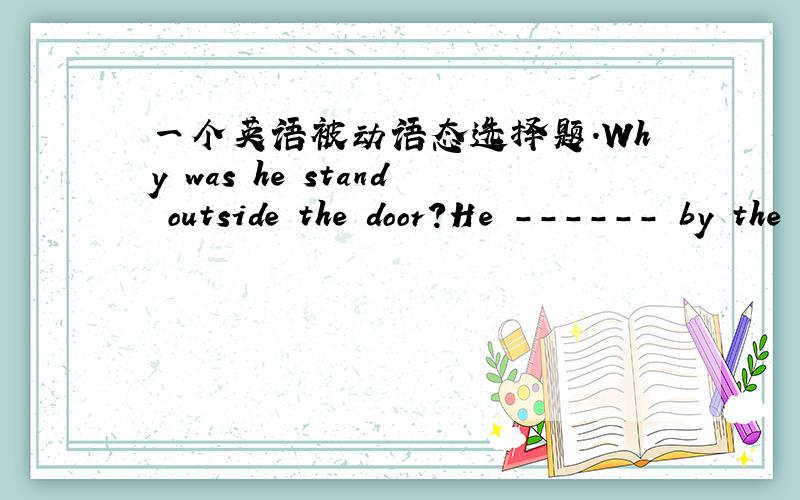 一个英语被动语态选择题.Why was he stand outside the door?He ------ by the teacher.A was asked B asked C was asked to D was asked for正确答案是D问句那个是standing，打错了、、、