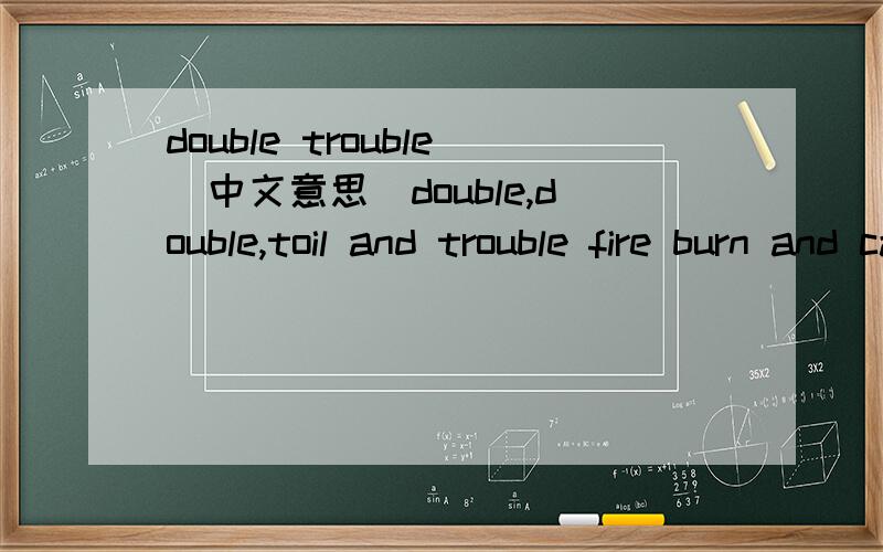 double trouble（中文意思）double,double,toil and trouble fire burn and cauldron bubble double,double,toil and trouble something wicked this way comes.eye of newt and toe of frog,wool of bat and tongue of dog,adders fork and blind-worms sting,li
