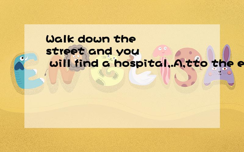 Walk down the street and you will find a hospital,.A,tto the end B,by the end C,in the end 选哪个,为什么?A,to the end B,by the end C,in the end 选哪个，为什么？