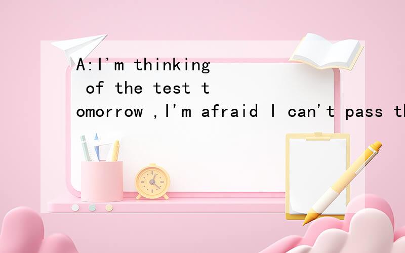 A:I'm thinking of the test tomorrow ,I'm afraid I can't pass this time .B:____!I'm sure you'll make it.                                    A.Go ahead   B.Good luck